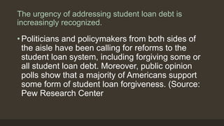The urgency of addressing student loan debt is
increasingly recognized.
• Politicians and policymakers from both sides of
the aisle have been calling for reforms to the
student loan system, including forgiving some or
all student loan debt. Moreover, public opinion
polls show that a majority of Americans support
some form of student loan forgiveness. (Source:
Pew Research Center
 