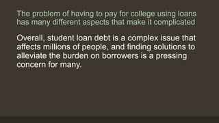 The problem of having to pay for college using loans
has many different aspects that make it complicated
Overall, student loan debt is a complex issue that
affects millions of people, and finding solutions to
alleviate the burden on borrowers is a pressing
concern for many.
 