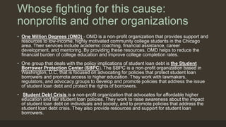 Whose fighting for this cause:
nonprofits and other organizations
• One Million Degrees (OMD) - OMD is a non-profit organization that provides support and
resources to low-income, highly motivated community college students in the Chicago
area. Their services include academic coaching, financial assistance, career
development, and mentoring. By providing these resources, OMD helps to reduce the
financial burden of college education and improve college completion rates.
• One group that deals with the policy implications of student loan debt is the Student
Borrower Protection Center (SBPC). The SBPC is a non-profit organization based in
Washington, D.C. that is focused on advocating for policies that protect student loan
borrowers and promote access to higher education. They work with lawmakers,
regulators, and advocacy groups to develop and promote policies that address the issue
of student loan debt and protect the rights of borrowers.
• Student Debt Crisis is a non-profit organization that advocates for affordable higher
education and fair student loan policies. They work to raise awareness about the impact
of student loan debt on individuals and society, and to promote policies that address the
student loan debt crisis. They also provide resources and support for student loan
borrowers.
 