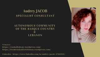 Audrey JACOB
Websites:
https://euskalbideak.wordpress.com/
https://fromeuskaditolebanon.wordpress.com/
Linkedin : https://www.linkedin.com/in/audrey-jacob-47165555/
SPECIALIST CONSULTANT
AUTONOMOUS COMMUNITY
OF THE BASQUE COUNTRY
&
LEBANON
 