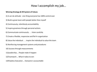 How I accomplish my job… Winning Strategy & HR System of Values   A can do attitude - one thing everyone has 100% control over Build a great team with people better than myself Continuously, relentlessly accountability Inspire greatness through personal actions Communicate continuously . . . listen carefully Create a flexible, responsive and flat hr organization Value the individual . . . inspire the individual to value the team Reinforcing management systems and procedures Success through measurements  Leadership … People make it happen Teamwork … What it takes to win Flawless Execution … Everyone is accountable 