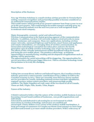 Description of the Business
New Age Wireless Solutions is a small wireless airtime provider in Victoria that is
seeking corporate recognition and partnership possibly to become considered as
an authorized communications retailer.
This would ensure initial growth of my present customer base from 15 now to over
50 in the next quarter. This could bring in favorable exposure and help grow my
business financial outlook over the next two years as a well recognized small
to moderate sized company.
Major demographic, economic, social and cultural Factors
Wireless Communication is the fastest growing segment of the communication
industry. In addition, wireless LAN currently replaces wired networks in many
homes, businesses and campuses. Many new applications, including wireless
sensor networks, automated highways and factories, smart homes and appliances
and remote telemedicine, are emerging ideas of wireless communication An
immaculate technological conception has taken place and now the fourth
generation (4G) of mobile wireless technology (son of 3G) has been born.
The effects of this virtually instantaneous mobile broadband will go far beyond
just being the next mobile phone. The numbers will be huge, so business
opportunities in manufacturing, retailing and development of applications such as
gaming, will be spectacular.
The opportunities for social networking will be staggering. The opportunities for
service providers will become bigger than ever. This is a wireless technology trend
that promises to be truly life-changing.
Major Players
Taking into account direct, indirect and induced impacts, the Canadian wireless
industry generated a total economic contribution of $22.4 billion in GDP to the
Canadian economy in 2013. There are currently more than two dozen wireless
service providers in Canada, including national carriers and their subsidiaries,
regional carriers, urban-centric providers, and numerous high-profile
resellers: The Major Suppliers are only some of the two dozen in all of Canada.
These are Bell, Virgin, Fido, Koodo, Telus, Rogers
Nature of the industry
I think it rational to believe that the nature of the wireless mobile business is now
becoming a broad-based coalition of businesses, non-profit organizations and
individuals
Interested in and dedicated to advocating for an environment in which
innovations in wireless technology and services are enabled and
encouraged. Choice defines every corner of the modern mobile marketplace. A
large percentage of consumers in Canada can choose from among 6 or more large
providers and around 15 or more small wireless providers. With a wide array of
 