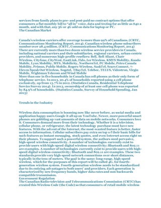 services from family plans to pre- and post-paid no contract options that offer
consumers a flat monthly bill to “all in” voice, data and texting for as little as $40 a
month, and with that, any 3G or 4G add on data for laptop or PC.
The Canadian Market
Canada’s wireless carriers offer coverage to more than 99% of Canadians. (CRTC,
Communications Monitoring Report, 2014). Canadian wireless phone subscribers
number over 28.4 million. (CRTC, Communications Monitoring Report, 2014)
There are currently more than two dozen wireless service providers in Canada,
including national carriers and their subsidiaries, regional carriers, urban-centric
providers, and numerous high-profile resellers: Bell, Bell Aliant, Chatr
Wireless, Cityfone, CityWest, EastLink, Fido, Ice Wireless, KMTS Mobility, Koodo
Mobile, Lynx Mobility, MTS, Mobilicity, NorthernTel, PC Mobile, Petro Canada
Mobility, Primus, Public Mobile, Rogers Wireless, SaskTel, Sears Connect, 7-
Eleven Speak Out Wireless, Sogetel, TBayTel, Telebec, TELUS, Videotron, Virgin
Mobile, Wightman Telecom and Wind Mobile
More than one in five households in Canada has cell phones as their only form of
telephone service. In 2013, 20.4% of households reported using a cell phone
exclusively, up from 15.7% in 2012. (Statistics Canada, Residential Telephone
Service Survey 2014). In 2013, ownership of at least one cell phone was reported
by 84.9% of households. (Statistics Canada, Survey of Household Spending, Jan
2015)
Trends in the Industry
Wireless data consumption is booming now like never before, as social media and
application happy users Google it all up on YouTube. Newer, more powerful smart
phones are gobbling up vast amounts of data on mobile networks. Consumers love
it. Consumers demand more from their technology. Whether it is a television,
cellular phone, or refrigerator, the latest technology purchase must have new
features. With the advent of the Internet, the most-wanted feature is better, faster
access to information. Cellular subscribers pay extra on top o f their basic bills for
such features as instant messaging, stock quotes, and even Internet access right on
their phones. To support such a powerful system, the authors need pervasive,
high-speed wireless connectivity. A number of technologies currently exist to
provide users with high-speed digital wireless connectivity; Bluetooth and 802.11
are examples. A number of technologies currently exist to provide users with high-
speed digital wireless connectivity; Bluetooth and 802.11 are examples. These two
standards provide very high-speed network connections over short distances,
typically in the tens of meters. The goal is the same: long-range, high-speed
wireless, which for the purposes of this report will be called 4G, for fourth-
generation wireless system. Fourth-generation wireless needs to be standardized
due to its enticing advantages to both users’ and providers. Each generation is
characterized by new frequency bands, higher data rates and non backwards
compatible transmission.
Government Regulation
The Canadian Radio-television and Telecommunications Commission (CRTC) has
created this Wireless Code (the Code) so that consumers of retail mobile wireless
 