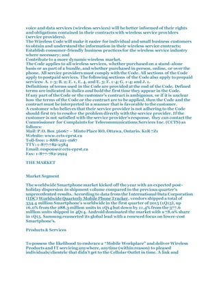 voice and data services (wireless services) will be better informed of their rights
and obligations contained in their contracts with wireless service providers
(service providers).
The Wireless Code will make it easier for individual and small business customers
to obtain and understand the information in their wireless service contracts;
Establish consumer-friendly business practices for the wireless service industry
where necessary; and
Contribute to a more dynamic wireless market.
The Code applies to all wireless services, whether purchased on a stand-alone
basis or as part of a bundle, and whether purchased in person, online, or over the
phone. All service providers must comply with the Code. All sections of the Code
apply to postpaid services. The following sections of the Code also apply to prepaid
services: A. 1-3; B. 2; E. 1, E. 4, and E. 5; F. 1-4; G. 1-4; and J. 1.
Definitions of terms used in the Code are provided at the end of the Code. Defined
terms are indicated in italics and bold the first time they appear in the Code.
If any part of the Code or the customer’s contract is ambiguous, or if it is unclear
how the terms of the Code or the contract are to be applied, then the Code and the
contract must be interpreted in a manner that is favorable to the customer.
A customer who believes that their service provider is not adhering to the Code
should first try to resolve the problem directly with the service provider. If the
customer is not satisfied with the service provider’s response, they can contact the
Commissioner for Complaints for Telecommunications Services Inc. (CCTS) as
follows:
Mail: P.O. Box 56067 – Minto Place RO, Ottawa, Ontario. K1R 7Z1
Website: www.ccts-cprst.ca
Toll-free: 1-888-221-1687
TTY: 1-877-782-2384
Email: response@ccts-cprst.ca
Fax: 1-877-782-2924
THE MARKET
Market Segment
The worldwide Smartphone market kicked off the year with an expected post-
holiday dispersion in shipment volume compared to the previous quarter's
unprecedented results. According to data from the International Data Corporation
(IDC) Worldwide Quarterly Mobile Phone Tracker, vendors shipped a total of
334.4 million Smartphone’s worldwide in the first quarter of 2015 (1Q15), up
16.0% from the 288.3 million units in 1Q14 but down by 11.4% from the 377.6
million units shipped in 4Q14. Android dominated the market with a 78.0% share
in 1Q15. Samsung reasserted its global lead with a renewed focus on lower-cost
Smartphone’s.
Products & Services
To possess the likelihood to embrace a “Mobile Workplace” and deliver Wireless
Products and IT servicing anywhere, anytime (within reason) to pleased
individuals/clientele that didn’t get to the Cellular Outlet in time. A link and
 