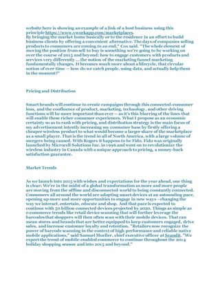 website here is showing an example of a link of a host business using this
principle https://www.vworkapp.com/marketplaces.
By bringing the market home basically or to the residence in an effort to build
business clients by offering a convenient alternative. The days of companies selling
products to consumers are coming to an end," Cox said. "The whole element of
moving the position from sell to buy is something we're going to be working on
over the course of 2015 and beyond: how to engage customers with products and
services very differently … the notion of the marketing funnel marketing
fundamentally changes. It becomes much more about a lifecycle, that circular
notion of over time — how do we catch people, using data, and actually help them
in the moment?"
Pricing and Distribution
Smart brands will continue to create campaigns through this connected-consumer
lens, and the confluence of product, marketing, technology, and other driving
functions will be more important than ever -- as it’s this blurring of the lines that
will enable these richer consumer experiences. What I propose as an economic
certainty so as to rank with pricing, and distribution strategy is the main focus of
my advertisement intently increasing my consumer base by firstly offering a
cheaper wireless product to what would become a larger share of the marketplace
as a small player. That is the trend in all of North America, with a large volume of
mergers being caused. With Rogers it happens to be Fido. Fido was originally
launched by Microcell Solutions Inc. in 1996 and went on to revolutionize the
wireless industry in Canada with a unique approach to pricing, a money-back
satisfaction guarantee.
Market Trends
As we launch into 2015 with wishes and expectations for the year ahead, one thing
is clear: We're in the midst of a global transformation as more and more people
are moving from the offline and disconnected world to being constantly connected.
Consumers all around the world are adopting smart devices at an astounding pace,
opening up more and more opportunities to engage in new ways –changing the
way we interact, entertain, educate and shop. And that pace is expected to
continue with 50 billion connected devices projected by 2020. Things as simple as
e-commerce trends like retail device scanning that will further leverage the
barcodes that shoppers will then often scan with their mobile devices. That can
mean stores and brands that are better equipped to keep customers engaged, drive
sales, and increase customer loyalty and retention. "Retailers now recognize the
power of barcode scanning in the context of high performance and reliable native
mobile applications," said Samuel Mueller, chief executive officer at Scandit. "We
expect the trend of mobile-enabled commerce to continue throughout the 2014
holiday shopping season and into 2015 and beyond."
 
