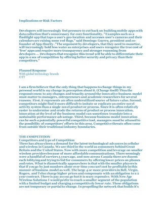 Implications or Risk Factors
Developers will increasingly feel pressure to cut back on building mobile apps with
data collection that's unnecessary for core functionality. "Examples such as a
flashlight app that taps a user's geo-location and accesses user's cameras and their
calendars are raising some red flags," said Domingo Guerra, president and co-
founder of App-thority. "The argument by developers, that they need to monetize,
will increasingly hold less water as enterprises and users recognize the true cost of
'free' apps and require more transparency and stronger reasoning from
developers … Developers that recognize this trend will be able to differentiate their
app in a sea of competition by offering better security and privacy than their
competitors."
Planned Response
With global technology brands
OTT
I am a firm believer that the only thing that happens to change things in my
personal world is my change in perception about it. (Change itself) Thus the
responsiveness to any changes and tenacity around the innovative business model
must matter to managers, entrepreneurs and academic researchers for several
reasons. First, it represents an often underutilized source of future value. Second,
competitors might find it more difficult to imitate or replicate an entire novel
activity system than a single novel product or process. Since it is often relatively
easier to undermine and erode the returns of product or process innovation,
innovation at the level of the business model can sometimes translate into a
sustainable performance advantage. Third, because business model innovation
can be such a potentially powerful competitive tool, managers must be attuned to
the possibility of competitors’ efforts in this area. Competitive threats often come
from outside their traditional industry boundaries.
THE COMPETITION
Competitors and type of Competition
There has always been a demand for the latest technological advances in cellular
and wireless in Canada. We are third in the world as consumers behind Great
Britain and the United States. Now with more competition and leverage on smaller
wireless providers because of more affordable communications. There seemingly
were a handful of carriers 5 years ago, and now across Canada there are dozens
each lobbying and trying to bid for consumers by offering lower prices on phones
and rates. What is diametrically appears here is that with the smaller players is
that if you go by just numbers alone over time you can't not be profitable in this
manner of business model as well. The large 4 or more providers in Bell, Virgin,
Rogers, and Telus charge higher prices and compensate with an obligation to a 2
year contract. There is pay as you go but it is scary expensive. With New Age
Wireless Solutions I would prefer to reach a smaller segment of the population
with a limited budget and charging a competitively lower rate. These obligations
are not temporary or partial to change. In propelling the network that builds it's
 