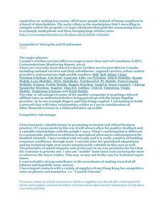 reputation on making less money off of more people instead of being compliant to
a board of shareholders. The main villain in the marketplace that I am willing to
compete with is the prepaid 7/11 type cell phones that grab the unassuming buyer
to a cheaply made phone and then charging huge airtime rates.
http://www.comparemyrates.ca/cell-phone-plans/british-columbia/
Competitors' Strengths and Weaknesses
The major players:
Canada’s wireless carriers offer coverage to more than 99% of Canadians. (CRTC,
Communications Monitoring Report, 2014)
There are currently more than two dozen wireless service providers in Canada,
including national carriers and their subsidiaries, regional carriers, urban-centric
providers, and numerous high-profile resellers: Bell, Bell Aliant, Chatr
Wireless,Cityfone, CityWest, EastLink, Fido, Ice Wireless, KMTS Mobility, Koodo
Mobile,Lynx Mobility, MTS, Mobilicity, NorthernTel, PC Mobile, Petro Canada
Mobility,Primus, Public Mobile, Rogers Wireless, SaskTel, Sears Connect, 7-Eleven
Speak Out Wireless, Sogetel, TBayTel, Telebec, TELUS, Videotron, Virgin
Mobile, Wightman Telecom and Wind Mobile
The edge or advantages to some of the smaller companies is in getting reduced
affiliate rates as authorized dealers being paired up with the larger flagship
provider. As in one example Rogers and Fido being coupled. I am looking to build
a network that will foster relationships within as I am in consideration of
other financial avenues in a elaborated start-up as this.
Competitive Advantages
I have learned a valuable lesson in promoting an honest and ethical business
practice. If I can promote in this way it will always allow for positive feedback and
a valuable relationships with the people I serve. What I can bring that is different
to a sustainable platform in addition is specialized allowances and equipment for
disabled clientele. I have worked with recently and it is really a matter of building
consumer confidence through trust. I can take time for specialized adaptations
and my technical right arm can be unequivocally valuable in this area as well.
The principles of sound etiquette and preference in no way precludes the fact that
the customer is priority one. I also am "mobile" most times and can bring the store
to wherever the buyer wishes. This may or may not be the case for technical repair
issues.
I want to build a strong contributor at the accordance of making record of all
failures and hopefully some success.
I have import contacts with a variety of suppliers from Hong Kong for competitive
rates on phones and assesories. i.e. "Lamyik Telecom"
If you are a start-up and do not yet have clients or suppliers you should still contact potential
clients and suppliers and include letters of intent and market research information to help show
your sales potential.
 