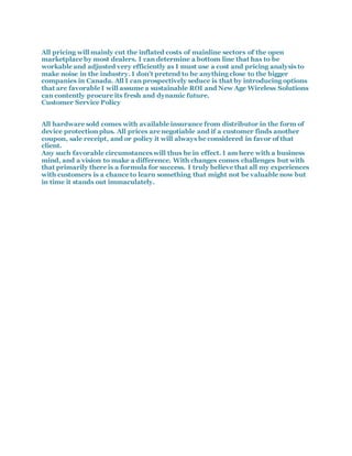 All pricing will mainly cut the inflated costs of mainline sectors of the open
marketplace by most dealers. I can determine a bottom line that has to be
workable and adjusted very efficiently as I must use a cost and pricing analysis to
make noise in the industry. I don't pretend to be anything close to the bigger
companies in Canada. All I can prospectively seduce is that by introducing options
that are favorable I will assume a sustainable ROI and New Age Wireless Solutions
can contently procure its fresh and dynamic future.
Customer Service Policy
All hardware sold comes with available insurance from distributor in the form of
device protection plus. All prices are negotiable and if a customer finds another
coupon, sale receipt, and or policy it will always be considered in favor of that
client.
Any such favorable circumstances will thus be in effect. I am here with a business
mind, and a vision to make a difference. With changes comes challenges but with
that primarily there is a formula for success. I truly believe that all my experiences
with customers is a chance to learn something that might not be valuable now but
in time it stands out immaculately.
 