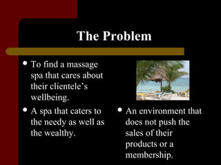 The Problem
 To  find a massage
  spa that cares about
  their clientele’s
  wellbeing.
 A spa that caters to    An environment that
  the needy as well as    does not push the
  the wealthy.            sales of their
                          products or a
                          membership.
 