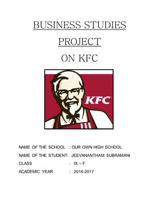 BUSINESS STUDIES
PROJECT
ON KFC
NAME OF THE SCHOOL : OUR OWN HIGH SCHOOL
NAME OF THE STUDENT: JEEVANANTHAM SUBRAMANI
CLASS : IX – F
ACADEMIC YEAR : 2016-2017
 