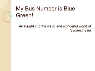 My Bus Number is Blue
Green!
An insight into the weird and wonderful world of
Synaesthesia

 