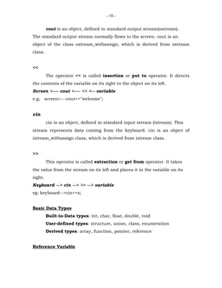 - 10 -


         cout is an object, defined in standard output stream(ostream).
The standard output stream normally flows to the screen. cout is an
object of the class ostream_withassign, which is derived from ostream
class.


<<
         The operator << is called insertion or put to operator. It directs
the contents of the variable on its right to the object on its left.
Screen <----- cout <----- << <--- variable
e.g; screen<---cout<<"welcome";


cin
         cin is an object, defined in standard input stream (istream). This
stream represents data coming from the keyboard. cin is an object of
istream_withassign class, which is derived from istream class.


>>
         This operator is called extraction or get from operator. It takes
the value from the stream on its left and places it in the variable on its
right.
Keyboard ---> cin ---> >> ---> variable
eg: keyboard-->cin>>x;


Basic Data Types
         Built-in-Data types: int, char, float, double, void
         User-defined types: structure, union, class, enumeration
         Derived types: array, function, pointer, reference


Reference Variable
 