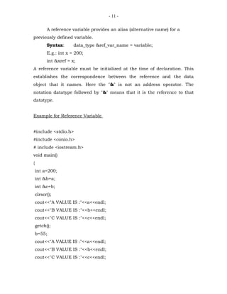 - 11 -


          A reference variable provides an alias (alternative name) for a
previously defined variable.
          Syntax:      data_type &ref_var_name = variable;
          E.g.: int x = 200;
          int &xref = x;
A reference variable must be initialized at the time of declaration. This
establishes the correspondence between the reference and the data
object that it names. Here the "&" is not an address operator. The
notation datatype followed by "&" means that it is the reference to that
datatype.


Example for Reference Variable


#include <stdio.h>
#include <conio.h>
# include <iostream.h>
void main()
{
    int a=200;
    int &b=a;
    int &c=b;
    clrscr();
    cout<<"A VALUE IS :"<<a<<endl;
    cout<<"B VALUE IS :"<<b<<endl;
    cout<<"C VALUE IS :"<<c<<endl;
    getch();
    b=55;
    cout<<"A VALUE IS :"<<a<<endl;
    cout<<"B VALUE IS :"<<b<<endl;
    cout<<"C VALUE IS :"<<c<<endl;
 