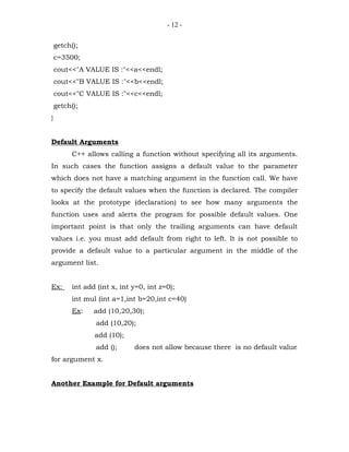 - 12 -


    getch();
    c=3500;
    cout<<"A VALUE IS :"<<a<<endl;
    cout<<"B VALUE IS :"<<b<<endl;
    cout<<"C VALUE IS :"<<c<<endl;
    getch();
}


Default Arguments
          C++ allows calling a function without specifying all its arguments.
In such cases the function assigns a default value to the parameter
which does not have a matching argument in the function call. We have
to specify the default values when the function is declared. The compiler
looks at the prototype (declaration) to see how many arguments the
function uses and alerts the program for possible default values. One
important point is that only the trailing arguments can have default
values i.e. you must add default from right to left. It is not possible to
provide a default value to a particular argument in the middle of the
argument list.


Ex:       int add (int x, int y=0, int z=0);
          int mul (int a=1,int b=20,int c=40)
          Ex:    add (10,20,30);
                 add (10,20);
                 add (10);
                 add ();      does not allow because there is no default value
for argument x.


Another Example for Default arguments
 