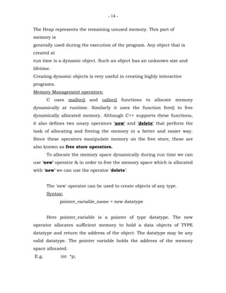 - 14 -


The Heap represents the remaining unused memory. This part of
memory is
generally used during the execution of the program. Any object that is
created at
run time is a dynamic object. Such an object has an unknown size and
lifetime.
Creating dynamic objects is very useful in creating highly interactive
programs.
Memory Management operators:
       C uses malloc() and calloc() functions to allocate memory
dynamically at runtime. Similarly it uses the function free() to free
dynamically allocated memory. Although C++ supports these functions,
it also defines two unary operators 'new' and 'delete' that perform the
task of allocating and freeing the memory in a better and easier way.
Since these operators manipulate memory on the free store, these are
also known as free store operators.
       To allocate the memory space dynamically during run time we can
use ‘new’ operator & in order to free the memory space which is allocated
with ‘new’ we can use the operator ‘delete’.


       The 'new' operator can be used to create objects of any type.
       Syntax:
             pointer_variable_name = new datatype


       Here pointer_variable is a pointer of type datatype. The new
operator allocates sufficient memory to hold a data objects of TYPE
datatype and return the address of the object. The datatype may be any
valid datatype. The pointer variable holds the address of the memory
space allocated.
E.g.         int *p;
 
