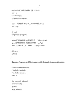 - 16 -


cout<<"ENTER NUMBER OF CELLS";
cin>>n;
a=new int[n];
for(p=a;(p-a)<n;p++)
{
    cout<<"ENTER ANY VALUE TO ARRAY :";
    cin>>*p;
}
clrscr();
for(p=a;(p-a)<n;p++)
{
    printf("THE CELL NUMBER IS    %dt:",(p-a));
    printf("THE CELL ADDRESS IS   n:",p);
    cout<<"VALUE OF ARRAY     :"<<*p<<endl;
}
delete a;
getch();
}


Example Program for Object Arrays with Dynamic Memory Allocation.


# include <iostream.h>
# include <stdio.h>
# include <conio.h>
class st
{
    int sno, m1, m2, m3;
    char sna[20];
    public:
    void accept()
 