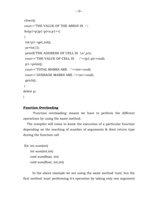 - 18 -


    clrscr();
    cout<<"THE VALUE OF THE ARRAY IS :";
    for(p1=p;(p1-p)<n;p1++)
    {
        tot=p1->get_tot();
        av=tot/3;
        printf("THE ADDRESS OF CELL IS n",p1);
        cout<<"THE VALUE OF CELL IS        :"<<(p1-p)<<endl;
        p1->print();
        cout<<"TOTAL MARKS ARE :"<<tot<<endl;
        cout<<"AVERAGE MARKS ARE :"<<av<<endl;
        getch();
    }
delete p;
}


Function Overloading
             'Function overloading' means we have to perform the different
operations by using the same method.
         The compiler will come to know the execution of a particular function
depending on the maching of number of arguments & their return type
during the function call


    Ex: int sum(int)
           int sum(int,int)
           void sum(float, int)
           void sum(float, int,int)


             In the above example we are using the same method 'sum' but the
first method 'sum' performing it's operation by taking only one argument
 