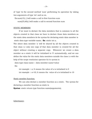 - 19 -


of 'type' & the second method 'sum' performing its operation by taking
two arguments of type 'int' and so on.
 Ex:sum(15) //will make a call to first function sum
       sum(25,60)//will make a call to second function sum


STATIC MEMBERS
        If we want to declare the data members that is common to all the
objects created in that class we have to declare those data members as
the static data members & the syntax for declaring static data member is
static data-type variable-name; Ex: static int a;
The above data member 'a' will be shared by all the objects created in
that class i.e only one copy of that data member is created for all the
object without creating a separate copy.         Whenever we create a data
member as a static it will be initialized to '0' automatically, and we can
define the value for the static data members outside the class i.e with the
help of the scope resolution operator & it's syntax is
 data-type class-name :: data-member-name=value
 Ex:
        int example :: a; It means the value of a is initialized to 0
        int example :: a=10; It means the value of a is initialized to 10


Static member function:
        We can also declare a member function as a static. The syntax for
declaring a member function as static is
Syntax: static return-type function-name(arguments);




Inheritance:
 
