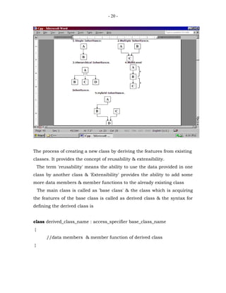 - 20 -




The process of creating a new class by deriving the features from existing
classes. It provides the concept of reusability & extensibility.
    The term 'reusability' means the ability to use the data provided in one
class by another class & 'Extensibility' provides the ability to add some
more data members & member functions to the already existing class
    The main class is called as 'base class' & the class which is acquiring
the features of the base class is called as derived class & the syntax for
defining the derived class is


class derived_class_name : access_specifier base_class_name
{
        //data members & member function of derived class
}
 