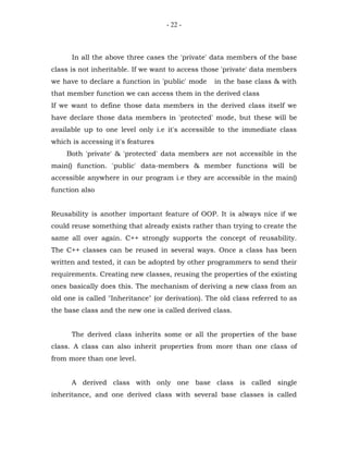 - 22 -



      In all the above three cases the 'private' data members of the base
class is not inheritable. If we want to access those 'private' data members
we have to declare a function in 'public' mode     in the base class & with
that member function we can access them in the derived class
If we want to define those data members in the derived class itself we
have declare those data members in 'protected' mode, but these will be
available up to one level only i.e it's accessible to the immediate class
which is accessing it's features
    Both 'private' & 'protected' data members are not accessible in the
main() function. 'public' data-members & member functions will be
accessible anywhere in our program i.e they are accessible in the main()
function also


Reusability is another important feature of OOP. It is always nice if we
could reuse something that already exists rather than trying to create the
same all over again. C++ strongly supports the concept of reusability.
The C++ classes can be reused in several ways. Once a class has been
written and tested, it can be adopted by other programmers to send their
requirements. Creating new classes, reusing the properties of the existing
ones basically does this. The mechanism of deriving a new class from an
old one is called "Inheritance" (or derivation). The old class referred to as
the base class and the new one is called derived class.


      The derived class inherits some or all the properties of the base
class. A class can also inherit properties from more than one class of
from more than one level.


      A derived class with only one base class is called single
inheritance, and one derived class with several base classes is called
 
