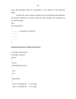 - 24 -


class and therefore they are accessible to the objects of the dedrived
class.
               In both the cases private members are not inherited and therefore
the private members of a base class will never become the members of
it's derived class.
E.g.:
class B:public A
{
    - - - - - - //members of class B
    ------
    ------
    ------
};


Example Program for Single Inheritance.


# include <iostream.h>
# include <conio.h>
class a
{
    int x,y;
    void input(int p,int r)
    {
        x=p;
        y=r;
    }
    void print()
    {
        cout<<"X VALUE IS :"<<x<<endl;
        cout<<"Y VALUE IS :"<<y<<endl;
 