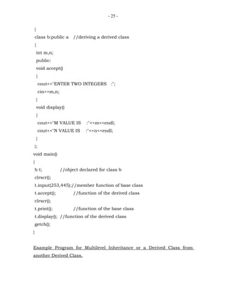 - 25 -


    }
    class b:public a          //deriving a derived class
    {
        int m,n;
        public:
        void accept()
        {
            cout<<"ENTER TWO INTEGERS :";
            cin>>m,n;
        }
        void display()
        {
            cout<<"M VALUE IS       :"<<m<<endl;
            cout<<"N VALUE IS       :"<<n<<endl;
        }
    };
void main()
{
    b t;                //object declared for class b
    clrscr();
    t.input(253,445);//member function of base class
    t.accept();               //function of the derived class
    clrscr();
    t.print();                //function of the base class
    t.display(); //function of the derived class
    getch();
}


Example Program for Multilevel Inheritance or a Derived Class from
another Derived Class.
 