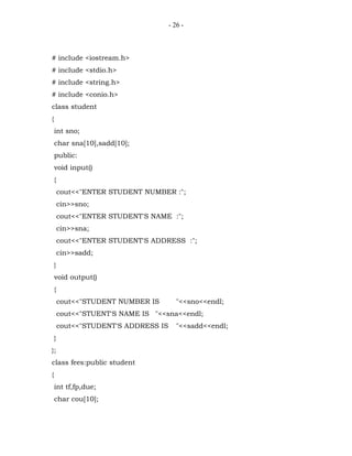 - 26 -



# include <iostream.h>
# include <stdio.h>
# include <string.h>
# include <conio.h>
class student
{
    int sno;
    char sna[10],sadd[10];
    public:
    void input()
    {
        cout<<"ENTER STUDENT NUMBER :";
        cin>>sno;
        cout<<"ENTER STUDENT'S NAME :";
        cin>>sna;
        cout<<"ENTER STUDENT'S ADDRESS :";
        cin>>sadd;
    }
    void output()
    {
        cout<<"STUDENT NUMBER IS         "<<sno<<endl;
        cout<<"STUENT'S NAME IS "<<sna<<endl;
        cout<<"STUDENT'S ADDRESS IS      "<<sadd<<endl;
    }
};
class fees:public student
{
    int tf,fp,due;
    char cou[10];
 