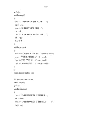 - 27 -


    public:
    void accept()
    {
        cout<<"ENTER COURSE NAME            :";
        cin>>cou;
        cout<<"ENTER TOTAL FEE     :";
        cin>>tf;
        cout<<"HOW MUCH FEE IS PAID         :";
        cin>>fp;
        due=tf-fp;
    }
    void display()
    {
        cout<<"COURSE NAME IS      :"<<cou<<endl;
        cout<<"TOTAL FEE IS :"<<tf<<endl;
        cout<<"FEE PAID IS   :"<<fp<<endl;
        cout<<"DUE FEE IS    :"<<tf-fp<<endl;
    }
};
class marks:public fees
{
    int tm,mm,mp,mc,am;
    char res[15];
    public:
    void marksin()
    {
        cout<<"ENTER MARKS IN MATHS :";
        cin>>mm;
        cout<<"ENTER MARKS IN PHYSICS             :";
        cin>>mp;
 
