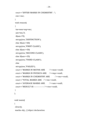 - 28 -


        cout<<"ENTER MARKS IN CHEMISTRY :";
        cin>>mc;
    }
    void resout()
    {
        tm=mm+mp+mc;
        am=tm/3;
        if(am>75)
        strcpy(res,"DISTINCTION");
        else if(am>=60)
        strcpy(res,"FIRST CLASS");
        else if(am>=50)
        strcpy(res,"SECOND CLASS");
        else if(am>=35)
        strcpy(res,"THIRD CLASS");
        else
        strcpy(res,"FAILED");
        cout<<"MARKS IN MATHS ARE          :"<<mm<<endl;
        cout<<"MARKS IN PHYSICS ARE        :"<<mp<<endl;
        cout<<"MARKS IN CHEMISTRY ARE            :"<<mc<<endl;
        cout<<"TOTAL MARKS ARE :"<<tm<<endl;
        cout<<"AVERAGE MARKS ARE           :"<<am<<endl;
        cout<<"RESULT IS--------------:"<<res<<endl;
    }
};


void main()
{
    clrscr();
    marks obj; //object declaration
 