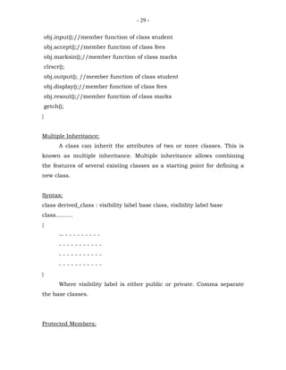 - 29 -


    obj.input();//member function of class student
    obj.accept();//member function of class fees
    obj.marksin();//member function of class marks
    clrscr();
    obj.output(); //member function of class student
    obj.display();//member function of class fees
    obj.resout();//member function of class marks
    getch();
}


Multiple Inheritance:
          A class can inherit the attributes of two or more classes. This is
known as multiple inheritance. Multiple inheritance allows combining
the features of several existing classes as a starting point for defining a
new class.


Syntax:
class derived_class : visibility label base class, visibility label base
class………
{
          -- - - - - - - - - -
          -----------
          -----------
          -----------
}
          Where visibility label is either public or private. Comma separate
the base classes.




Protected Members:
 