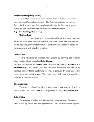 -3-



Polymorphism (many forms)
      An ability to have more than one function with the same name,
each having different functionality. The function going to execute is
determined at run time. Polymorphism refers to the fact that a single
operation can have different behavior in different objects.
E.g.: Overloading, Overriding.
      Overloading:
                   Overloading is the practice of supplying more than one
definition for a given function name in the same scope. The compiler is
left to pick the appropriate version of the function or operator based on
the arguments with which it is called.


Inheritance
      The mechanism of creating new classes by deriving the features
from existing classes is called Inheritance.
In OOP the concept of inheritance provides the idea of reusability &
extensibility. This means that we can add additional features of an
existing class without modifying it. This is possible by deriving a new
class from the existing one. The new class will have the combined
features of both the classes.


Encapsulation
      The method of packing all the data members & member functions
into a single unit called class and the process is called ‘Encapsulation’


Data Hiding
      The process of hiding the data members and member functions
from access by the other class objects other than the same class objects.
 