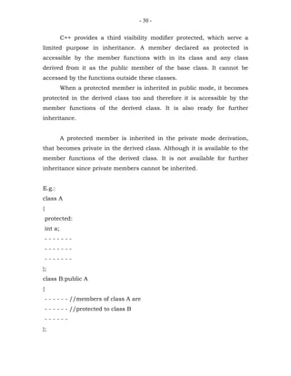 - 30 -


             C++ provides a third visibility modifier protected, which serve a
limited purpose in inheritance. A member declared as protected is
accessible by the member functions with in its class and any class
derived from it as the public member of the base class. It cannot be
accessed by the functions outside these classes.
             When a protected member is inherited in public mode, it becomes
protected in the derived class too and therefore it is accessible by the
member functions of the derived class. It is also ready for further
inheritance.


             A protected member is inherited in the private mode derivation,
that becomes private in the derived class. Although it is available to the
member functions of the derived class. It is not available for further
inheritance since private members cannot be inherited.


E.g.:
class A
{
    protected:
    int a;
    -------
    -------
    -------
};
class B:public A
{
    - - - - - - //members of class A are
    - - - - - - //protected to class B
    ------
};
 