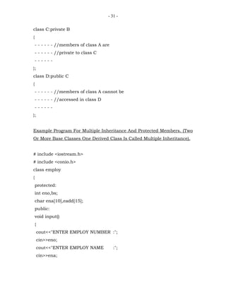 - 31 -


class C:private B
{
    - - - - - - //members of class A are
    - - - - - - //private to class C
    ------
};
class D:public C
{
    - - - - - - //members of class A cannot be
    - - - - - - //accessed in class D
    ------
};


Example Program For Multiple Inheritance And Protected Members. (Two
Or More Base Classes One Derived Class Is Called Multiple Inheritance).


# include <iostream.h>
# include <conio.h>
class employ
{
    protected:
    int eno,bs;
    char ena[10],eadd[15];
    public:
    void input()
    {
        cout<<"ENTER EMPLOY NUMBER :";
        cin>>eno;
        cout<<"ENTER EMPLOY NAME           :";
        cin>>ena;
 