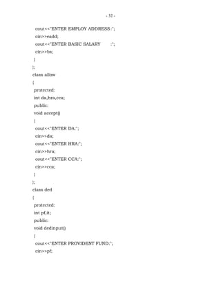 - 32 -


        cout<<"ENTER EMPLOY ADDRESS :";
        cin>>eadd;
        cout<<"ENTER BASIC SALARY      :";
        cin>>bs;
    }
};
class allow
{
    protected:
    int da,hra,cca;
    public:
    void accept()
    {
        cout<<"ENTER DA:";
        cin>>da;
        cout<<"ENTER HRA:";
        cin>>hra;
        cout<<"ENTER CCA:";
        cin>>cca;
    }
};
class ded
{
    protected:
    int pf,it;
    public:
    void dedinput()
    {
        cout<<"ENTER PROVIDENT FUND:";
        cin>>pf;
 