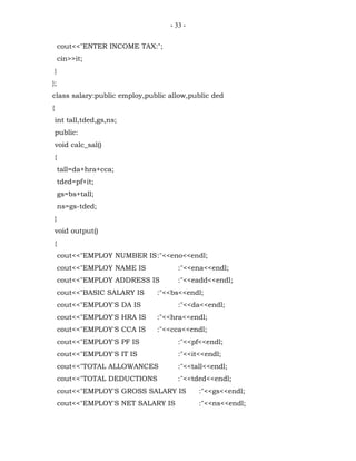 - 33 -


        cout<<"ENTER INCOME TAX:";
        cin>>it;
    }
};
class salary:public employ,public allow,public ded
{
    int tall,tded,gs,ns;
    public:
    void calc_sal()
    {
        tall=da+hra+cca;
        tded=pf+it;
        gs=bs+tall;
        ns=gs-tded;
    }
    void output()
    {
        cout<<"EMPLOY NUMBER IS:"<<eno<<endl;
        cout<<"EMPLOY NAME IS           :"<<ena<<endl;
        cout<<"EMPLOY ADDRESS IS        :"<<eadd<<endl;
        cout<<"BASIC SALARY IS   :"<<bs<<endl;
        cout<<"EMPLOY'S DA IS           :"<<da<<endl;
        cout<<"EMPLOY'S HRA IS   :"<<hra<<endl;
        cout<<"EMPLOY'S CCA IS   :"<<cca<<endl;
        cout<<"EMPLOY'S PF IS           :"<<pf<<endl;
        cout<<"EMPLOY'S IT IS           :"<<it<<endl;
        cout<<"TOTAL ALLOWANCES         :"<<tall<<endl;
        cout<<"TOTAL DEDUCTIONS         :"<<tded<<endl;
        cout<<"EMPLOY'S GROSS SALARY IS       :"<<gs<<endl;
        cout<<"EMPLOY'S NET SALARY IS         :"<<ns<<endl;
 