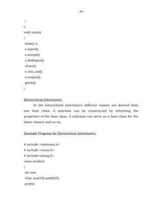 - 34 -


    }
};
void main()
{
    salary s;
    s.input();
    s.accept();
    s.dedinput();
    clrscr();
    s.calc_sal();
    s.output();
    getch();
}


Hierarchical Inheritance:
          In the hierarchical inheritance different classes are derived from
one base class. A subclass can be constructed by inheriting the
properties of the base class. A subclass can serve as a base class for the
lower classes and so on.


Example Program for Hierarchical Inheritance.


# include <iostream.h>
# include <conio.h>
# include<string.h>
class student
{
    int sno;
    char sna[10],sadd[10];
    public:
 