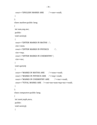 - 36 -


        cout<<"ENGLISH MARKS ARE         :"<<me<<endl;
    }
};
class mathes:public lang
{
    int mm,mp,mc;
    public:
    void sentry()
    {
        cout<<"ENTER MARKS IN MATHS :";
        cin>>mm;
        cout<<"ENTER MARKS IN PHYSICS          :";
        cin>>mp;
        cout<<"ENTER MARKS IN CHEMISTRY:";
        cin>>mc;
    }
    void sprint()
    {
        cout<<"MARKS IN MATHS ARE        :"<<mm<<endl;
        cout<<"MARKS IN PHYSICS ARE      :"<<mp<<endl;
        cout<<"MARKS IN CHEMISTRY ARE          :"<<mc<<endl;
        cout<<"TOTAL MARKS ARE :"<<mt+me+mm+mp+mc<<endl;
    }
};
class computers:public lang
{
    int mmt,mph,mcs;
    public:
    void sentry()
    {
 