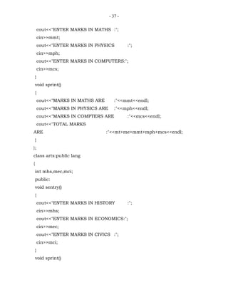 - 37 -


        cout<<"ENTER MARKS IN MATHS :";
        cin>>mmt;
        cout<<"ENTER MARKS IN PHYSICS          :";
        cin>>mph;
        cout<<"ENTER MARKS IN COMPUTERS:";
        cin>>mcs;
    }
    void sprint()
    {
        cout<<"MARKS IN MATHS ARE        :"<<mmt<<endl;
        cout<<"MARKS IN PHYSICS ARE      :"<<mph<<endl;
        cout<<"MARKS IN COMPTERS ARE           :"<<mcs<<endl;
        cout<<"TOTAL MARKS
ARE                                 :"<<mt+me+mmt+mph+mcs<<endl;
    }
};
class arts:public lang
{
    int mhs,mec,mci;
    public:
    void sentry()
    {
        cout<<"ENTER MARKS IN HISTORY          :";
        cin>>mhs;
        cout<<"ENTER MARKS IN ECONOMICS:";
        cin>>mec;
        cout<<"ENTER MARKS IN CIVICS :";
        cin>>mci;
    }
    void sprint()
 