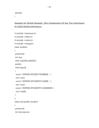 - 39 -


    getch();
}


Example for Hybrid Example. (The Combination Of Any Two Inheritance
Is Called Hybrid Inheritance.


# include <iostream.h>
# include <stdio.h>
# include <conio.h>
# include <string.h>
class student
{
    protected:
    int sno;
    char sna[20],sadd[25];
    public:
    void input()
    {
        cout<<"ENTER STUENT NUMBER :";
        cin>>sno;
        cout<<"ENTER STUDENT'S NAME :";
        cin>>sna;
        cout<<"ENTER STUDENT'S ADDRESS:";
        cin>>sadd;
    }
};
class test:public student
{
    protected:
    int mm,mp,mc;
 