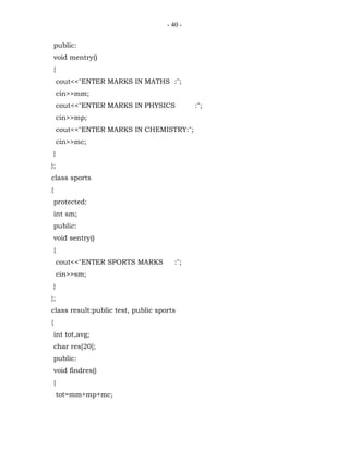 - 40 -


    public:
    void mentry()
    {
        cout<<"ENTER MARKS IN MATHS :";
        cin>>mm;
        cout<<"ENTER MARKS IN PHYSICS        :";
        cin>>mp;
        cout<<"ENTER MARKS IN CHEMISTRY:";
        cin>>mc;
    }
};
class sports
{
    protected:
    int sm;
    public:
    void sentry()
    {
        cout<<"ENTER SPORTS MARKS      :";
        cin>>sm;
    }
};
class result:public test, public sports
{
    int tot,avg;
    char res[20];
    public:
    void findres()
    {
        tot=mm+mp+mc;
 