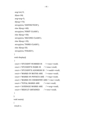- 41 -


        avg=tot/3;
        if(sm>50)
        avg=avg+5;
        if(avg>=75)
        strcpy(res,"DISTINCTION");
        else if(avg>=60)
        strcpy(res,"FIRST CLASS");
        else if(avg>=50)
        strcpy(res,"SECOND CLASS");
        else if(avg>=35)
        strcpy(res,"THIRD CLASS");
        else if(avg<35)
        strcpy(res,"FAILED");
    }
    void display()
    {
        cout<<"STUDENT NUMBER IS       :"<<sno<<endl;
        cout<<"STUDENT'S NAME IS      :"<<sna<<endl;
        cout<<"STUDENT'S ADDRESS IS :"<<sadd<<endl;
        cout<<"MARKS IN MATHS ARE      :"<<mm<<endl;
        cout<<"MARKS IN PHYSICS ARE :"<<mp<<endl;
        cout<<"MARKS IN CHEMISTRY ARE:"<<mc<<endl;
        cout<<"TOTAL MARKS ARE        :"<<tot<<endl;
        cout<<"AVERAGE MARKS ARE        :"<<avg<<endl;
        cout<<"RESULT OBTAINED        :"<<res<<endl;
    }
};
void main()
{
    result r;
 