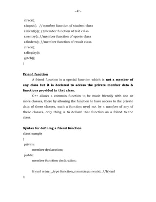 - 42 -


    clrscr();
    r.input(); //member function of student class
    r.mentry(); //member function of test class
    r.sentry(); //member function of sports class
    r.findres(); //member function of result class
    clrscr();
    r.display();
    getch();
}


Friend function
          A friend function is a special function which is not a member of
any class but it is declared to access the private member data &
functions provided in that class.
          C++ allows a common function to be made friendly with one or
more classes, there by allowing the function to have access to the private
data of these classes, such a function need not be a member of any of
these classes, only thing is to declare that function as a friend to the
class.


Syntax for defining a friend function
class sample
{
    private:
          member declaration;
    public:
          member function declaration;


          friend return_type function_name(arguments); //friend
};
 