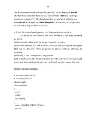 - 43 -


The function declaration should be preceded by the keyword "friend".
The function definition does not use the keyword friend or the scope
resolution operator "::". The functions that are declared with the key
word friend are known as friend functions. A function can be declared
as a friend in any number of classes.


A friend function should possess the following characteristics
             (1)It is not in the scope of the class to which it has been declared
as friend
(2)It cannot be called with the scope resolution operator
(3)It can be invoked just like a normal function without help of any object
(4)It can be declared either in public or private without affecting its
meaning
(5)Usually it has the objects as arguments
(6)It cannot access the member names directly and has to use an object
name and dot membership operator with each member name (Ex. s.a);


Friend Function Example.


# include <iostream.h>
# include <conio.h>
class sample;
class myclass
{
    int a;
    public:
    void input()
    {
        cout<<"ENTER VALUE FOR A:";
        cin>>a;
 