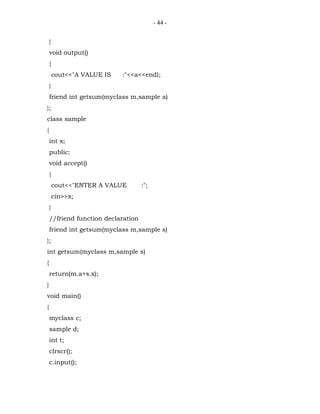 - 44 -


    }
    void output()
    {
        cout<<"A VALUE IS   :"<<a<<endl;
    }
    friend int getsum(myclass m,sample a)
};
class sample
{
    int x;
    public:
    void accept()
    {
        cout<<"ENTER A VALUE        :";
        cin>>x;
    }
    //friend function declaration
    friend int getsum(myclass m,sample s)
};
int getsum(myclass m,sample s)
{
    return(m.a+s.x);
}
void main()
{
    myclass c;
    sample d;
    int t;
    clrscr();
    c.input();
 