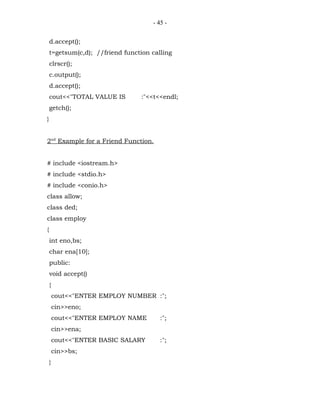 - 45 -


    d.accept();
    t=getsum(c,d); //friend function calling
    clrscr();
    c.output();
    d.accept();
    cout<<"TOTAL VALUE IS         :"<<t<<endl;
    getch();
}


2nd Example for a Friend Function.


# include <iostream.h>
# include <stdio.h>
# include <conio.h>
class allow;
class ded;
class employ
{
    int eno,bs;
    char ena[10];
    public:
    void accept()
    {
        cout<<"ENTER EMPLOY NUMBER :";
        cin>>eno;
        cout<<"ENTER EMPLOY NAME        :";
        cin>>ena;
        cout<<"ENTER BASIC SALARY       :";
        cin>>bs;
    }
 