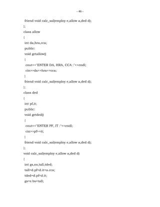- 46 -


    friend void calc_sal(employ e,allow a,ded d);
};
class allow
{
    int da,hra,cca;
    public:
    void getallow()
    {
        cout<<"ENTER DA, HRA, CCA :"<<endl;
        cin>>da>>hra>>cca;
    }
    friend void calc_sal(employ e,allow a,ded d);
};
class ded
{
    int pf,it;
    public:
    void getded()
    {
        cout<<"ENTER PF, IT :"<<endl;
        cin>>pf>>it;
    }
    friend void calc_sal(employ e,allow a,ded d);
};
void calc_sal(employ e,allow a,ded d)
{
    int gs,ns,tall,tded;
    tall=d.pf+d.it+a.cca;
    tded=d.pf+d.it;
    gs=e.bs+tall;
 