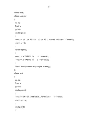 - 48 -


class test;
class sample
{
    int a;
    float b;
    public:
    void input()
    {
        cout<<"ENTER ANY INTEGER AND FLOAT VALUES         :"<<endl;
        cin>>a>>b;
    }
    void display()
    {
        cout<<"A VALUE IS   :"<<a<<endl;
        cout<<"B VALUE IS   :"<<b<<endl;
    }
    friend sample setsum(sample x,test y);
};
class test
{
    int m;
    float n;
    public:
    void accept()
    {
        cout<<"ENTER INTEGER AND FLOAT        :"<<endl;
        cin>>m>>n;
    }
    void print()
    {
 