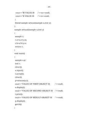 - 49 -


        cout<<"M VALUE IS   :"<<m<<endl;
        cout<<"N VALUE IS   :"<<n<<endl;
    }
    friend sample setsum(sample x,test y);
};
sample setsum(sample x,test y)
{
    sample r;
    r.a=x.a+y.m;
    r.b=x.b+y.n;
    return r;
}
void main()
{
    sample s,p;
    test t;
    clrscr();
    s.input();
    t.accept();
    clrscr();
    p=setsum(s,t);
    cout<<"VALUE OF FIRST OBJECT IS           :"<<endl;
    s.display();
    cout<<"VALUE OF SECOND OBJECT IS          :"<<endl;
    t.print();
    cout<<"VALUE OF RESULT OBJECT IS          :"<<endl;
    p.display();
    getch();
}
 