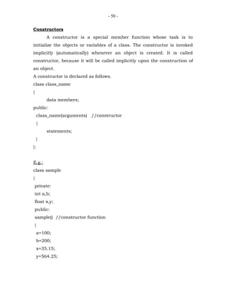 - 50 -


Constructors
            A constructor is a special member function whose task is to
initialize the objects or variables of a class. The constructor is invoked
implicitly (automatically) whenever an object is created. It is called
constructor, because it will be called implicitly upon the construction of
an object.
A constructor is declared as follows.
class class_name
{
            data members;
public:
        class_name(arguments) //constructor
        {
            statements;
        }
};


E.g.:
class sample
{
    private:
    int a,b;
    float x,y;
    public:
    sample() //constructor function
    {
        a=100;
        b=200;
        x=35.15;
        y=564.25;
 