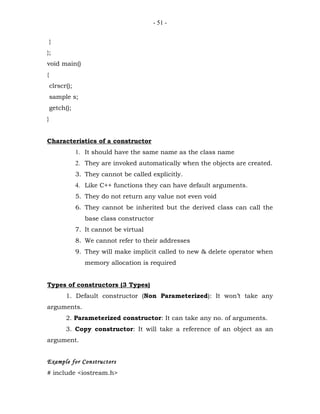 - 51 -


    }
};
void main()
{
    clrscr();
    sample s;
    getch();
}


Characteristics of a constructor
                1. It should have the same name as the class name
                2. They are invoked automatically when the objects are created.
                3. They cannot be called explicitly.
                4. Like C++ functions they can have default arguments.
                5. They do not return any value not even void
                6. They cannot be inherited but the derived class can call the
                   base class constructor
                7. It cannot be virtual
                8. We cannot refer to their addresses
                9. They will make implicit called to new & delete operator when
                   memory allocation is required


Types of constructors (3 Types)
          1. Default constructor (Non Parameterized): It won’t take any
arguments.
          2. Parameterized constructor: It can take any no. of arguments.
          3. Copy constructor: It will take a reference of an object as an
argument.


Example for Constructors
# include <iostream.h>
 